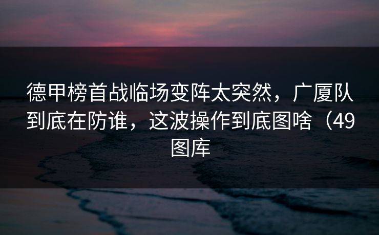 德甲榜首战临场变阵太突然，广厦队到底在防谁，这波操作到底图啥（49图库