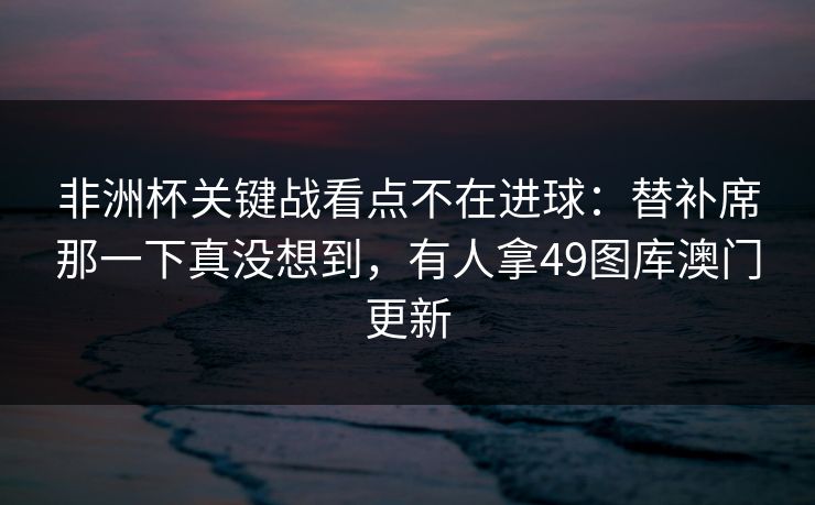 非洲杯关键战看点不在进球：替补席那一下真没想到，有人拿49图库澳门更新