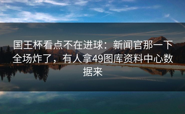 国王杯看点不在进球：新闻官那一下全场炸了，有人拿49图库资料中心数据来
