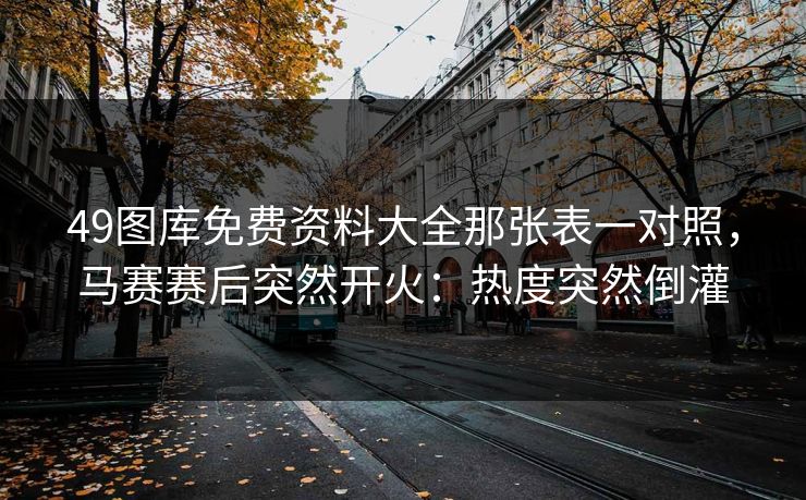 49图库免费资料大全那张表一对照，马赛赛后突然开火：热度突然倒灌