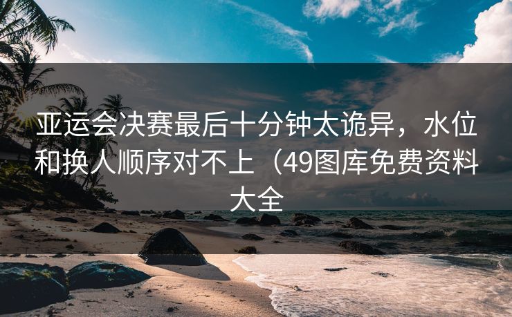 亚运会决赛最后十分钟太诡异，水位和换人顺序对不上（49图库免费资料大全