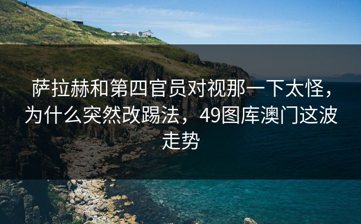 萨拉赫和第四官员对视那一下太怪,为什么突然改踢法,49图库澳门这波走势 萨拉赫和第四官员对视那一下太怪,为什么突然改踢法,49图库澳门这波走势