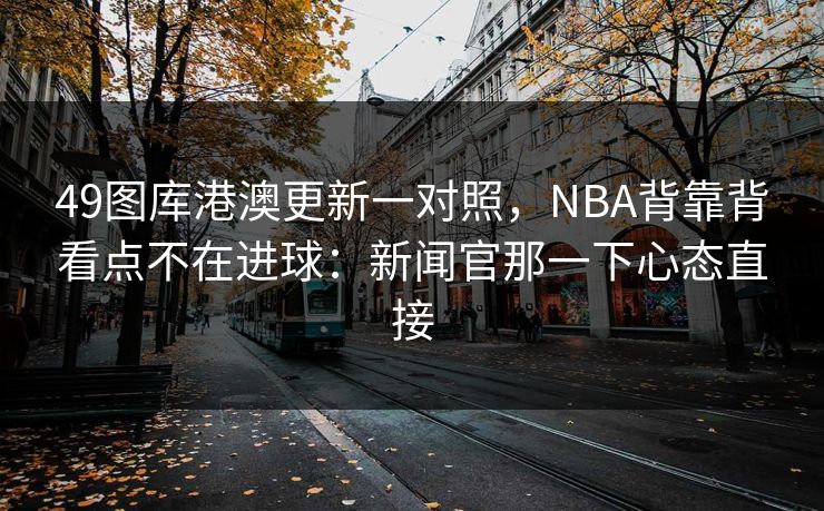 49图库港澳更新一对照,NBA背靠背看点不在进球:新闻官那一下心态直接 49图库港澳更新一对照,NBA背靠背看点不在进球:新闻官那一下心态直接