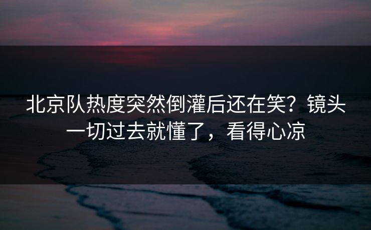 北京队热度突然倒灌后还在笑？镜头一切过去就懂了，看得心凉