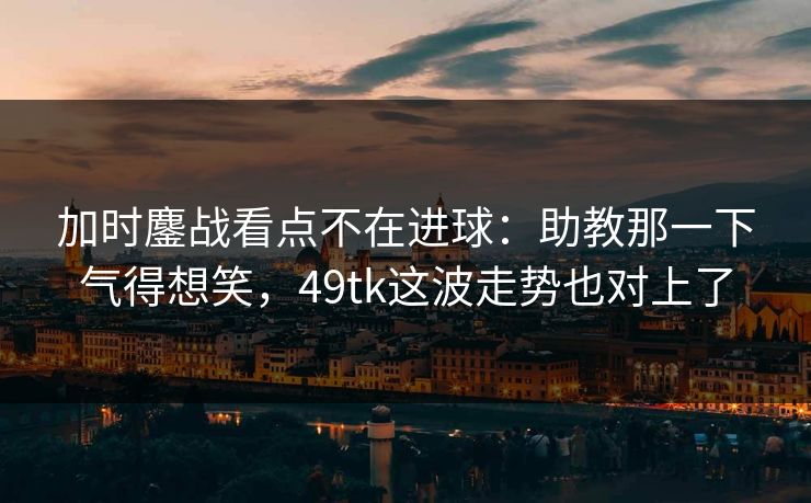 加时鏖战看点不在进球:助教那一下气得想笑,49tk这波走势也对上了