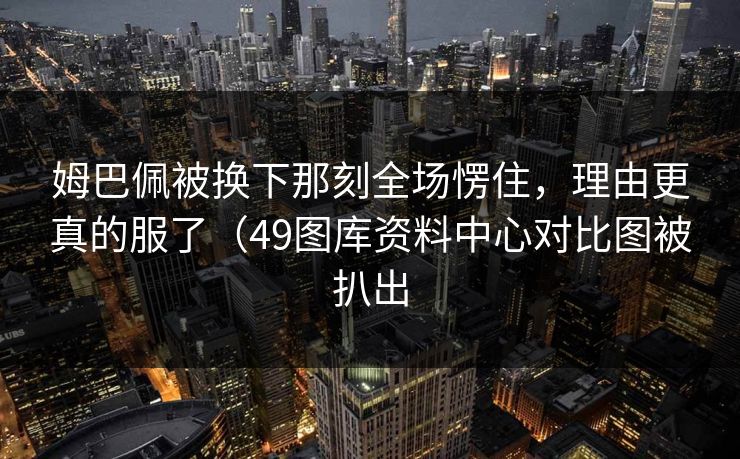 姆巴佩被换下那刻全场愣住，理由更真的服了（49图库资料中心对比图被扒出