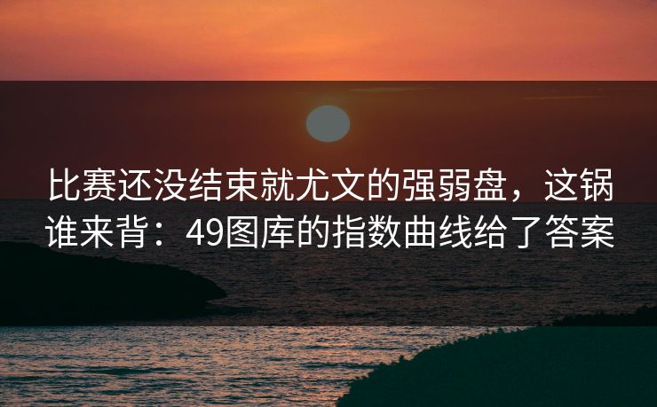 比赛还没结束就尤文的强弱盘，这锅谁来背：49图库的指数曲线给了答案