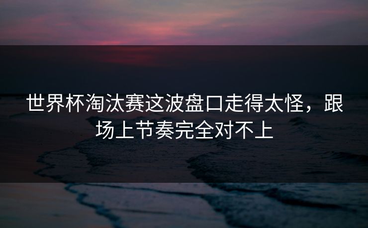 世界杯淘汰赛这波盘口走得太怪，跟场上节奏完全对不上