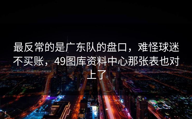 最反常的是广东队的盘口,难怪球迷不买账,49图库资料中心那张表也对上了