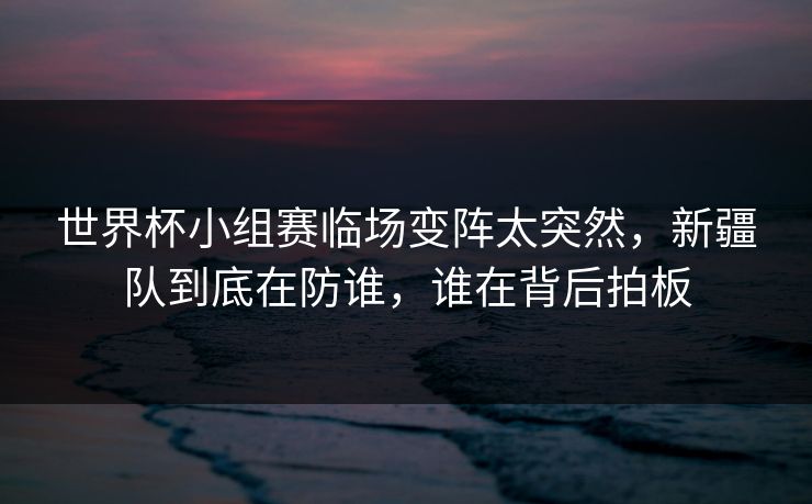 世界杯小组赛临场变阵太突然,新疆队到底在防谁,谁在背后拍板