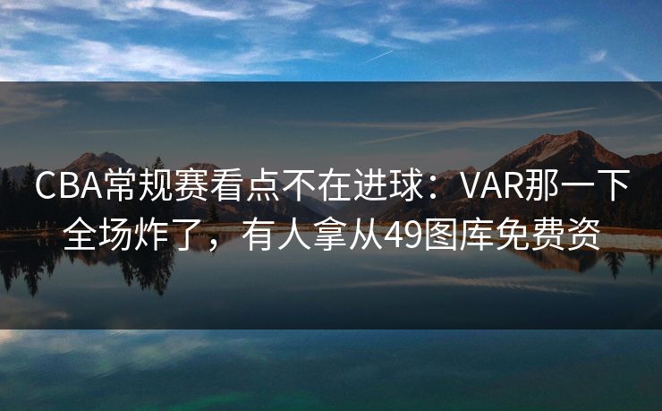 CBA常规赛看点不在进球:VAR那一下全场炸了,有人拿从49图库免费资