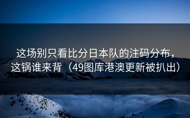 这场别只看比分日本队的注码分布,这锅谁来背(49图库港澳更新被扒出)