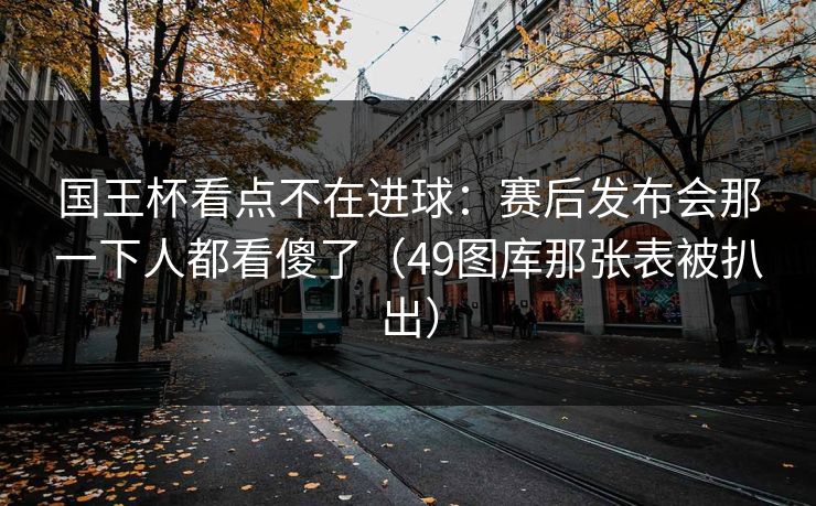 国王杯看点不在进球:赛后发布会那一下人都看傻了(49图库那张表被扒出)