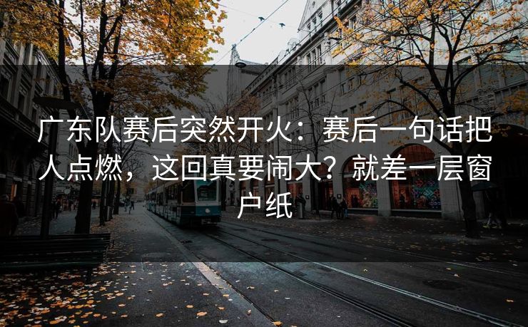 广东队赛后突然开火：赛后一句话把人点燃，这回真要闹大？就差一层窗户纸