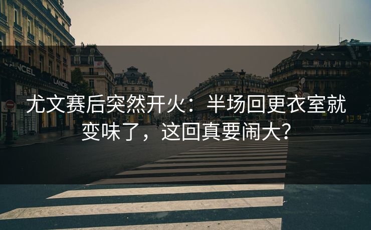 尤文赛后突然开火：半场回更衣室就变味了，这回真要闹大？