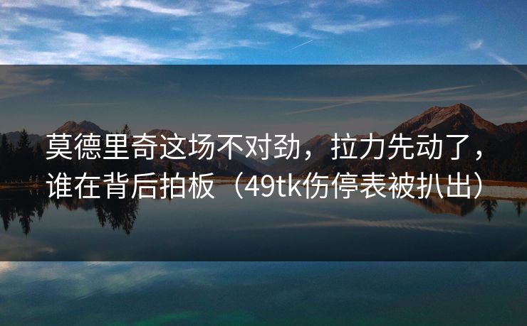 莫德里奇这场不对劲，拉力先动了，谁在背后拍板（49tk伤停表被扒出）