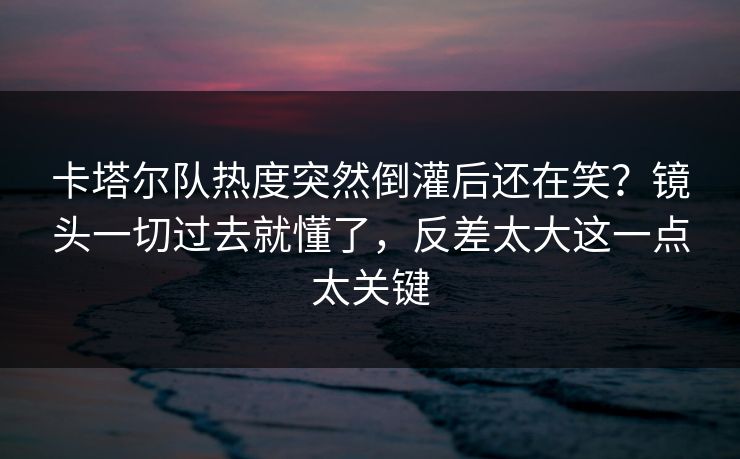 卡塔尔队热度突然倒灌后还在笑？镜头一切过去就懂了，反差太大这一点太关键