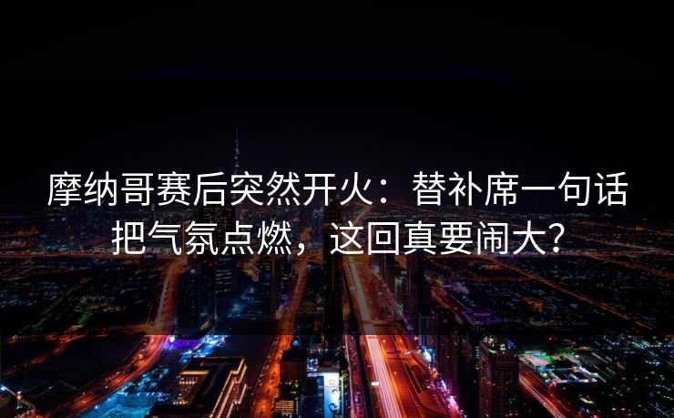 摩纳哥赛后突然开火：替补席一句话把气氛点燃，这回真要闹大？