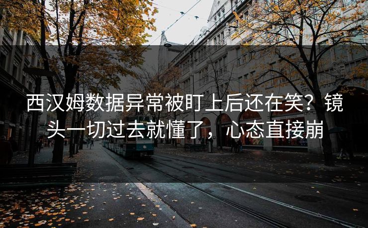 西汉姆数据异常被盯上后还在笑？镜头一切过去就懂了，心态直接崩