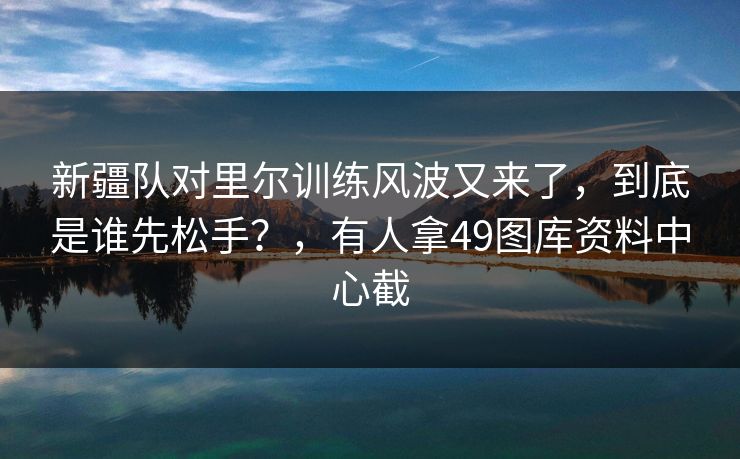 新疆队对里尔训练风波又来了，到底是谁先松手？，有人拿49图库资料中心截