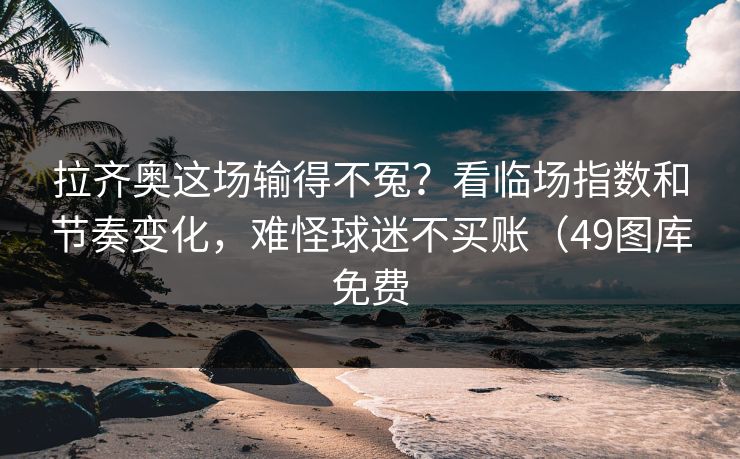拉齐奥这场输得不冤？看临场指数和节奏变化，难怪球迷不买账（49图库免费
