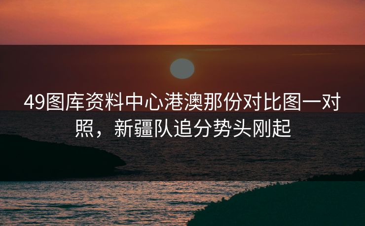 49图库资料中心港澳那份对比图一对照，新疆队追分势头刚起
