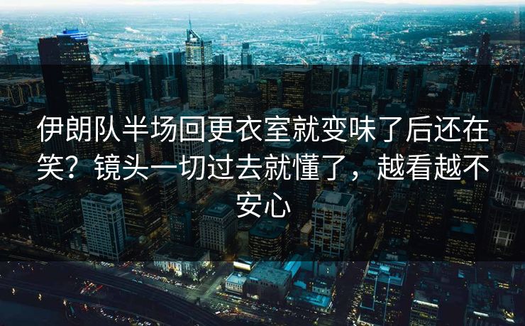 伊朗队半场回更衣室就变味了后还在笑？镜头一切过去就懂了，越看越不安心