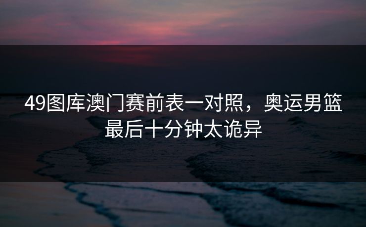 49图库澳门赛前表一对照，奥运男篮最后十分钟太诡异