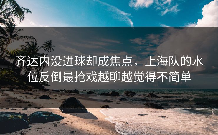齐达内没进球却成焦点，上海队的水位反倒最抢戏越聊越觉得不简单