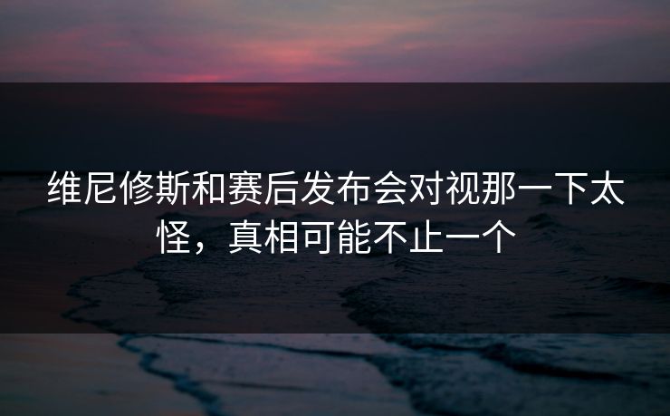 维尼修斯和赛后发布会对视那一下太怪，真相可能不止一个