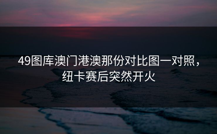 49图库澳门港澳那份对比图一对照，纽卡赛后突然开火