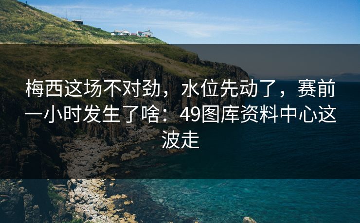 梅西这场不对劲，水位先动了，赛前一小时发生了啥：49图库资料中心这波走