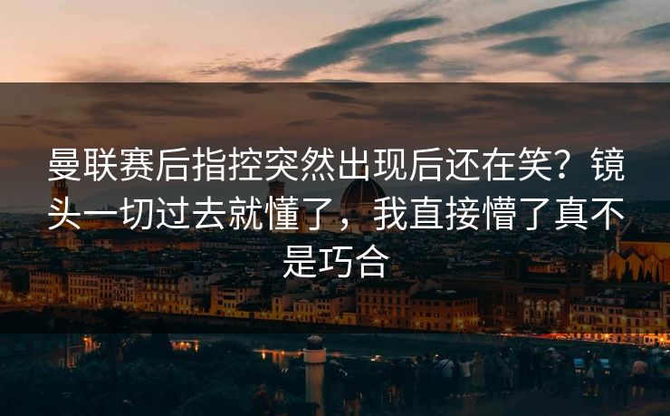曼联赛后指控突然出现后还在笑？镜头一切过去就懂了，我直接懵了真不是巧合