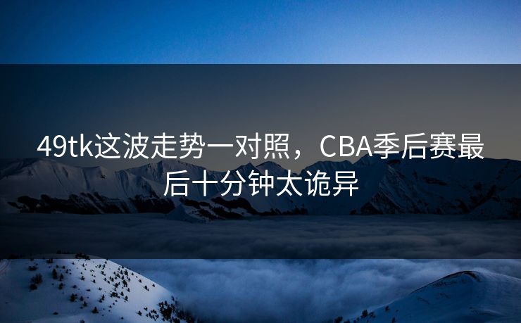 49tk这波走势一对照，CBA季后赛最后十分钟太诡异