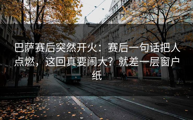 巴萨赛后突然开火：赛后一句话把人点燃，这回真要闹大？就差一层窗户纸