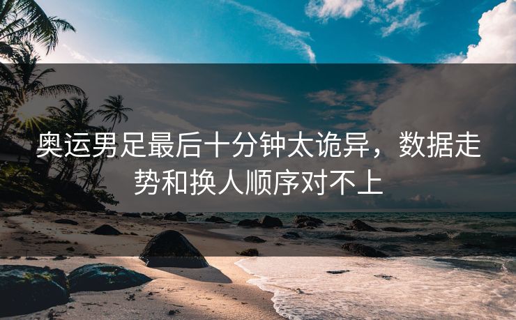 奥运男足最后十分钟太诡异，数据走势和换人顺序对不上
