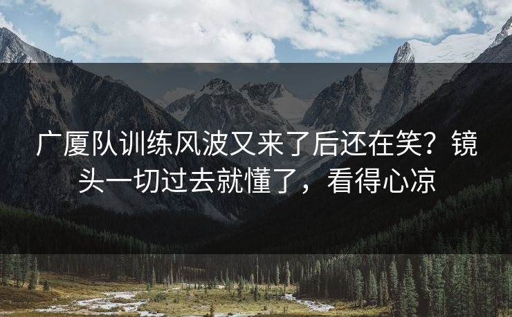 广厦队训练风波又来了后还在笑？镜头一切过去就懂了，看得心凉