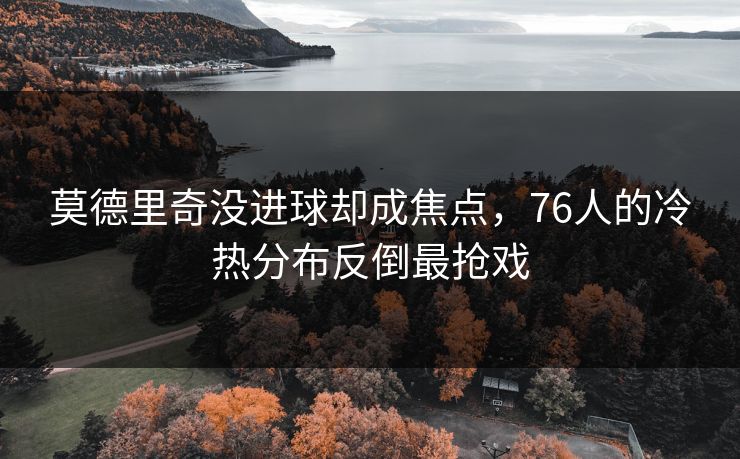 莫德里奇没进球却成焦点，76人的冷热分布反倒最抢戏