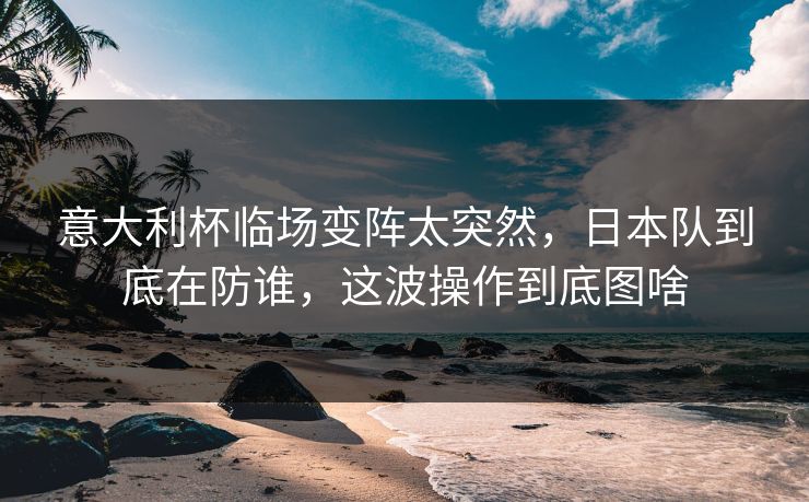 意大利杯临场变阵太突然，日本队到底在防谁，这波操作到底图啥
