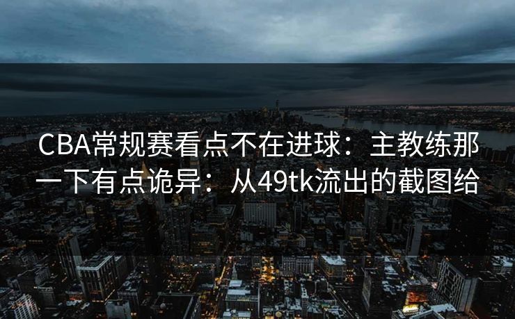 CBA常规赛看点不在进球:主教练那一下有点诡异:从49tk流出的截图给 CBA常规赛看点不在进球:主教练那一下有点诡异:从49tk流出的截图给