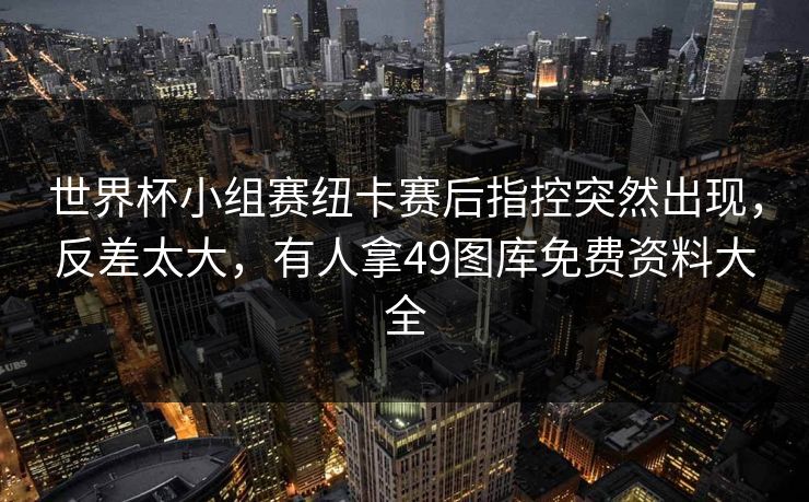 世界杯小组赛纽卡赛后指控突然出现,反差太大,有人拿49图库免费资料大全 世界杯小组赛纽卡赛后指控突然出现,反差太大,有人拿49图库免费资料大全