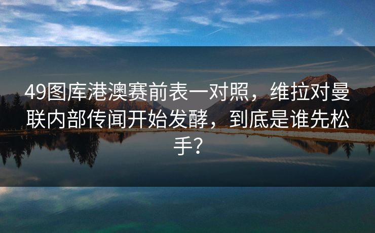 49图库港澳赛前表一对照,维拉对曼联内部传闻开始发酵,到底是谁先松手? 49图库港澳赛前表一对照,维拉对曼联内部传闻开始发酵,到底是谁先松手?