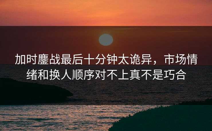 加时鏖战最后十分钟太诡异,市场情绪和换人顺序对不上真不是巧合 加时鏖战最后十分钟太诡异,市场情绪和换人顺序对不上真不是巧合