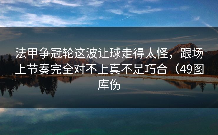法甲争冠轮这波让球走得太怪，跟场上节奏完全对不上真不是巧合（49图库伤