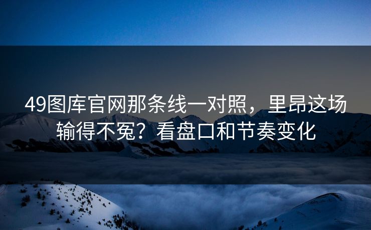 49图库官网那条线一对照,里昂这场输得不冤?看盘口和节奏变化 49图库官网那条线一对照,里昂这场输得不冤?看盘口和节奏变化