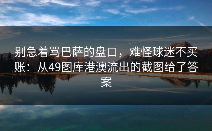 别急着骂巴萨的盘口,难怪球迷不买账:从49图库港澳流出的截图给了答案 别急着骂巴萨的盘口,难怪球迷不买账:从49图库港澳流出的截图给了答案