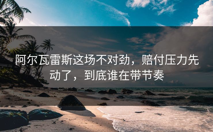 阿尔瓦雷斯这场不对劲,赔付压力先动了,到底谁在带节奏 阿尔瓦雷斯这场不对劲,赔付压力先动了,到底谁在带节奏