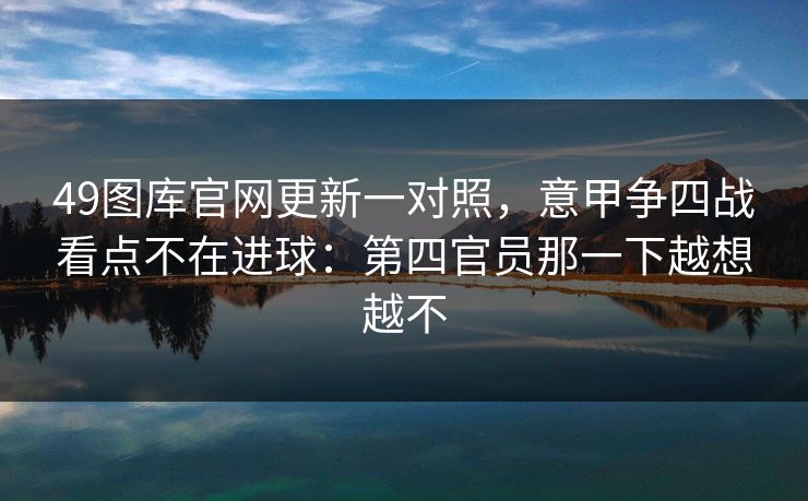 49图库官网更新一对照,意甲争四战看点不在进球:第四官员那一下越想越不 49图库官网更新一对照,意甲争四战看点不在进球:第四官员那一下越想越不