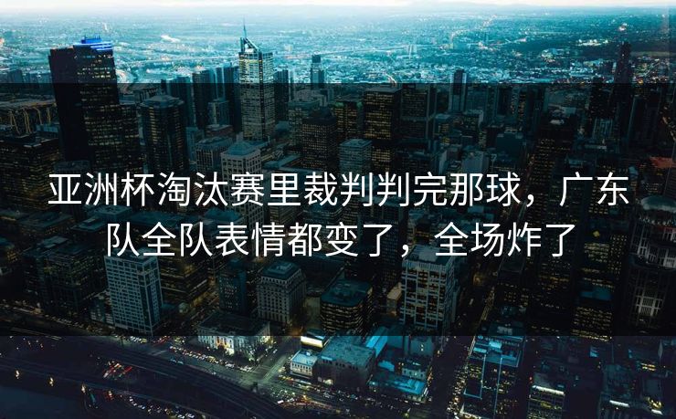 亚洲杯淘汰赛里裁判判完那球，广东队全队表情都变了，全场炸了