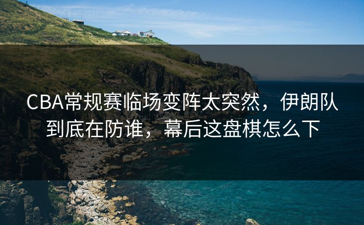 CBA常规赛临场变阵太突然，伊朗队到底在防谁，幕后这盘棋怎么下
